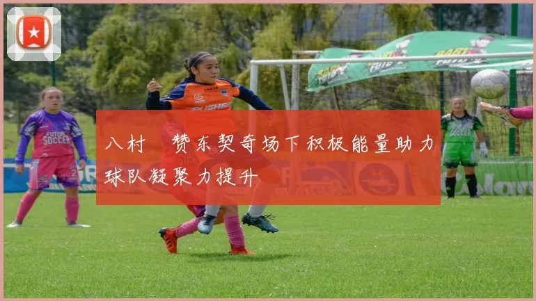 八村塁赞东契奇场下积极能量助力球队凝聚力提升