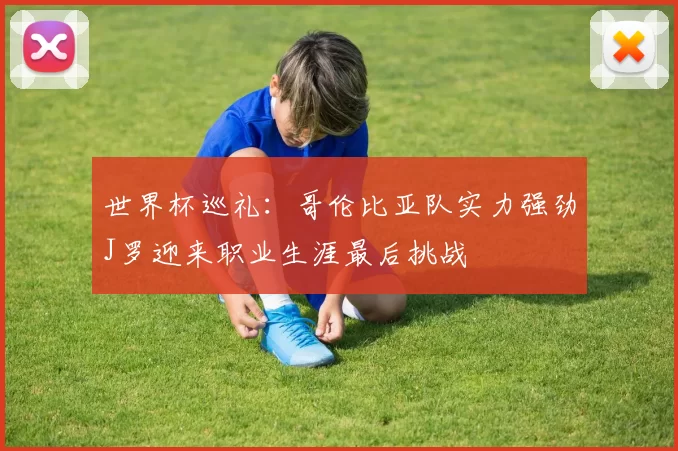 世界杯巡礼：哥伦比亚队实力强劲J罗迎来职业生涯最后挑战