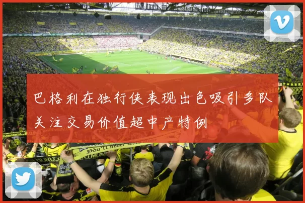 巴格利在独行侠表现出色吸引多队关注交易价值超中产特例