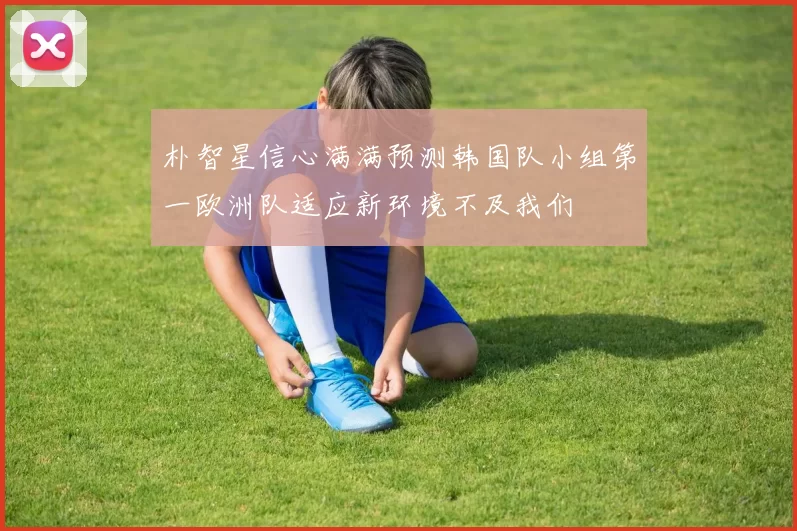 朴智星信心满满预测韩国队小组第一欧洲队适应新环境不及我们