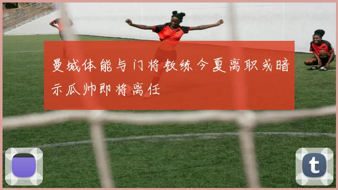 曼城体能与门将教练今夏离职或暗示瓜帅即将离任