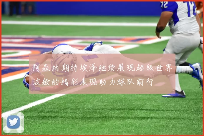 阿森纳期待埃泽继续展现超级世界波般的精彩表现助力球队前行