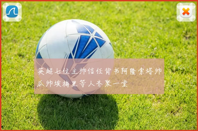 英超七位主帅信任背书阿隆索塔帅瓜帅埃梅里等人齐聚一堂