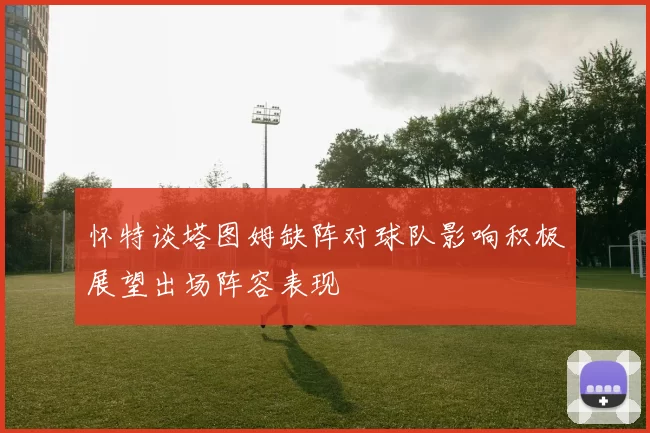 怀特谈塔图姆缺阵对球队影响积极展望出场阵容表现