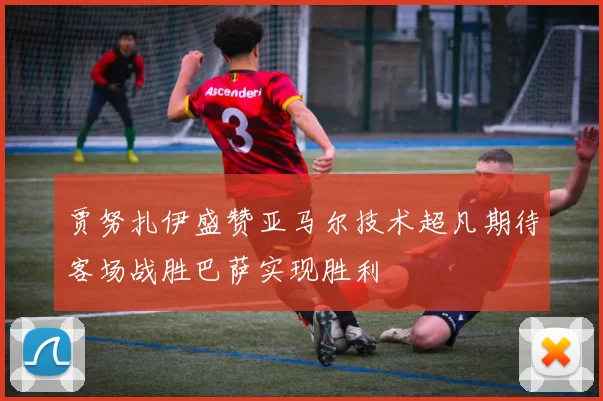 贾努扎伊盛赞亚马尔技术超凡期待客场战胜巴萨实现胜利