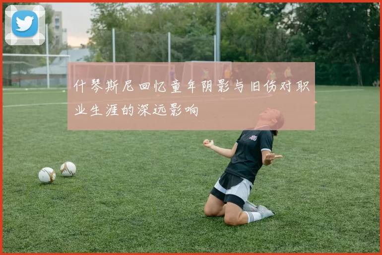 什琴斯尼回忆童年阴影与旧伤对职业生涯的深远影响