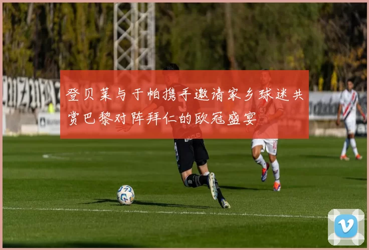 登贝莱与于帕携手邀请家乡球迷共赏巴黎对阵拜仁的欧冠盛宴