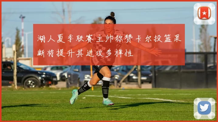 湖人夏季联赛主帅称赞卡尔投篮果断将提升其进攻多样性
