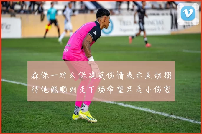 森保一对久保建英伤情表示关切期待他能顺利走下场希望只是小伤害