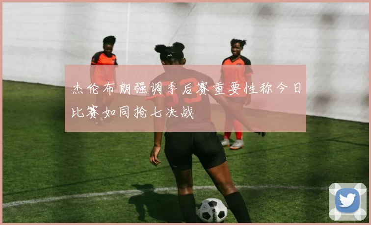 杰伦布朗强调季后赛重要性称今日比赛如同抢七决战