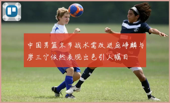 中国男篮末节战术需改进庞峥麟与廖三宁依然表现出色引人瞩目