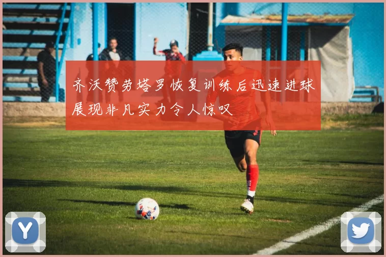 齐沃赞劳塔罗恢复训练后迅速进球展现非凡实力令人惊叹