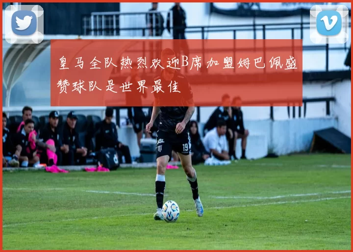 皇马全队热烈欢迎B席加盟姆巴佩盛赞球队是世界最佳