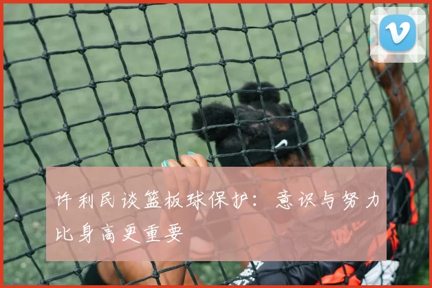 许利民谈篮板球保护：意识与努力比身高更重要