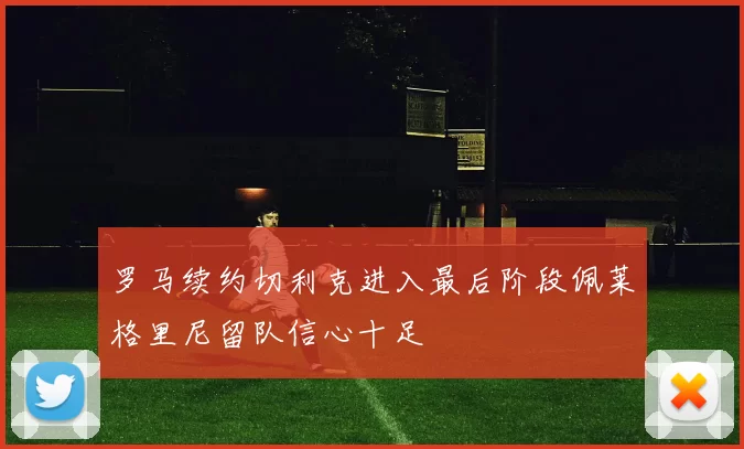 罗马续约切利克进入最后阶段佩莱格里尼留队信心十足