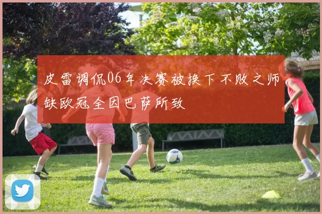 皮雷调侃06年决赛被换下不败之师缺欧冠全因巴萨所致