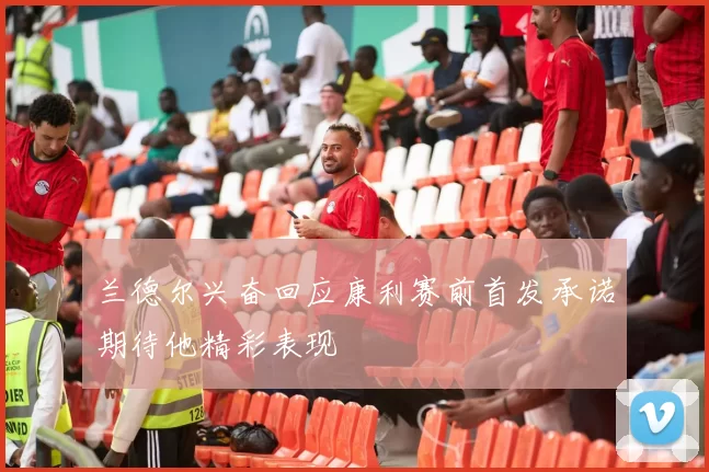 兰德尔兴奋回应康利赛前首发承诺期待他精彩表现