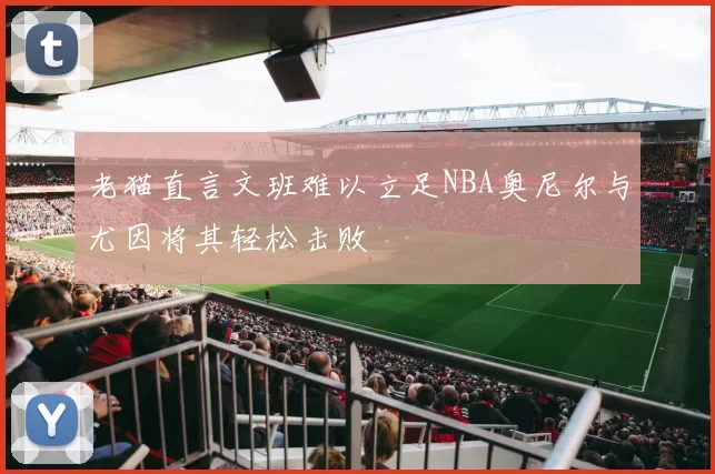 老猫直言文班难以立足NBA奥尼尔与尤因将其轻松击败