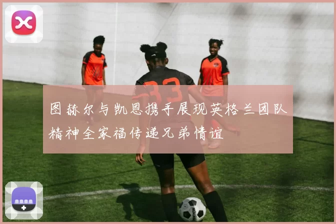 图赫尔与凯恩携手展现英格兰团队精神全家福传递兄弟情谊